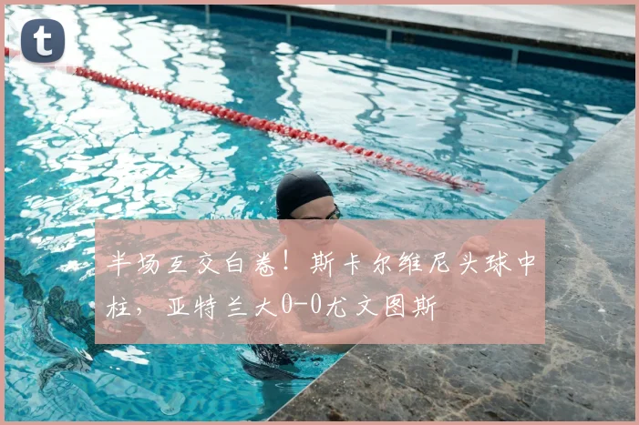 半场互交白卷!斯卡尔维尼头球中柱,亚特兰大0-0尤文图斯