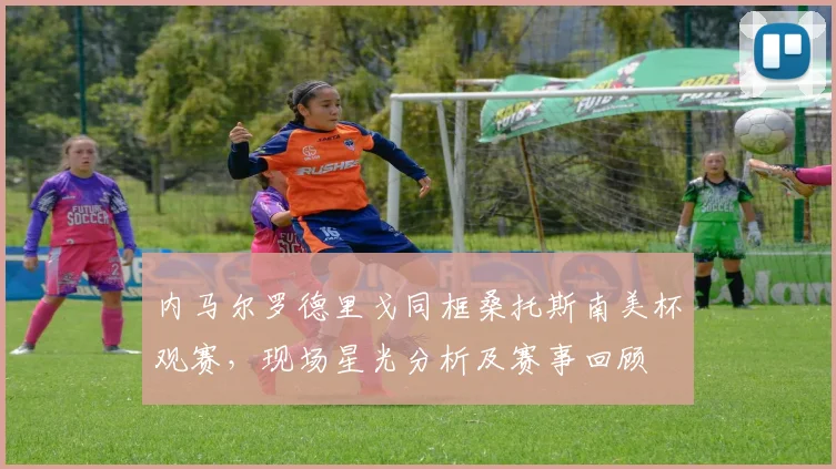 内马尔罗德里戈同框桑托斯南美杯观赛,现场星光分析及赛事回顾