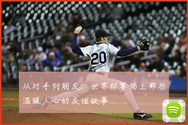从对手到朋友:世界杯赛场上那些温暖人心的友谊故事