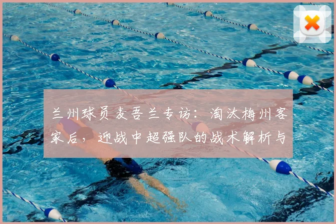 兰州球员麦吾兰专访:淘汰梅州客家后,迎战中超强队的战术解析与展望