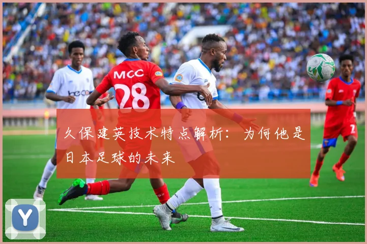 久保建英技术特点解析：为何他是日本足球的未来