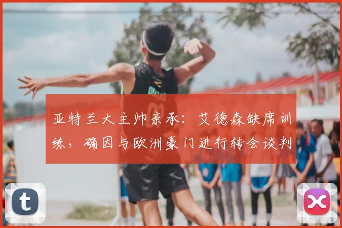 亚特兰大主帅亲承:艾德森缺席训练,确因与欧洲豪门进行转会谈判