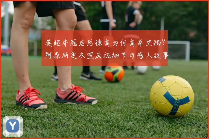 英超夺冠后厄德高为何高举空瓶?阿森纳更衣室庆祝细节与感人故事深度解读