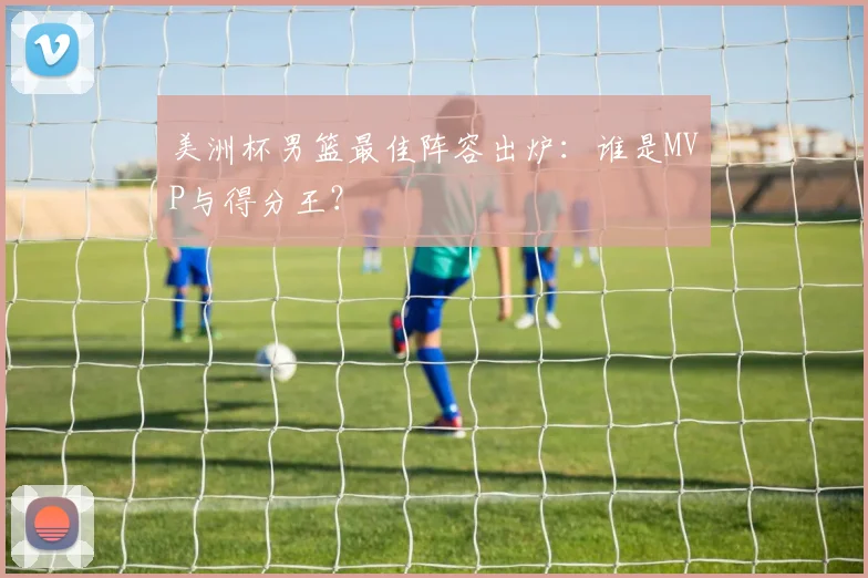 美洲杯男篮最佳阵容出炉：谁是MVP与得分王？