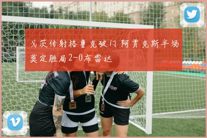 戈茨传射格鲁克破门 阿贾克斯半场奠定胜局2-0布雷达