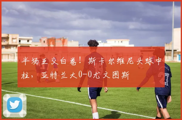 半场互交白卷！斯卡尔维尼头球中柱，亚特兰大0-0尤文图斯
