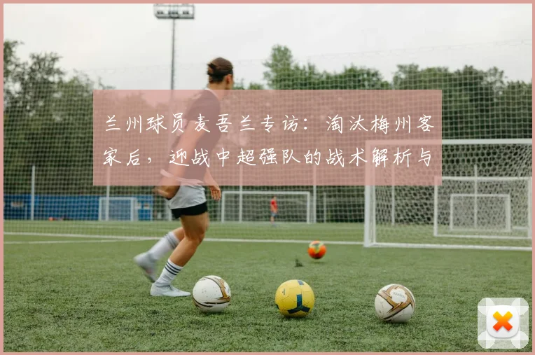 兰州球员麦吾兰专访：淘汰梅州客家后，迎战中超强队的战术解析与展望