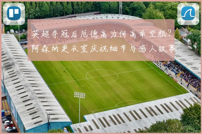 英超夺冠后厄德高为何高举空瓶?阿森纳更衣室庆祝细节与感人故事深度解读
