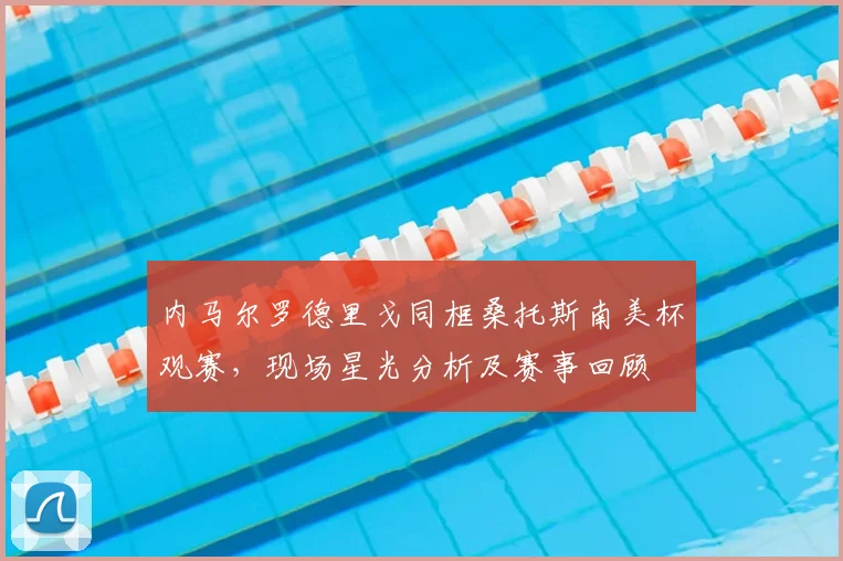 内马尔罗德里戈同框桑托斯南美杯观赛,现场星光分析及赛事回顾