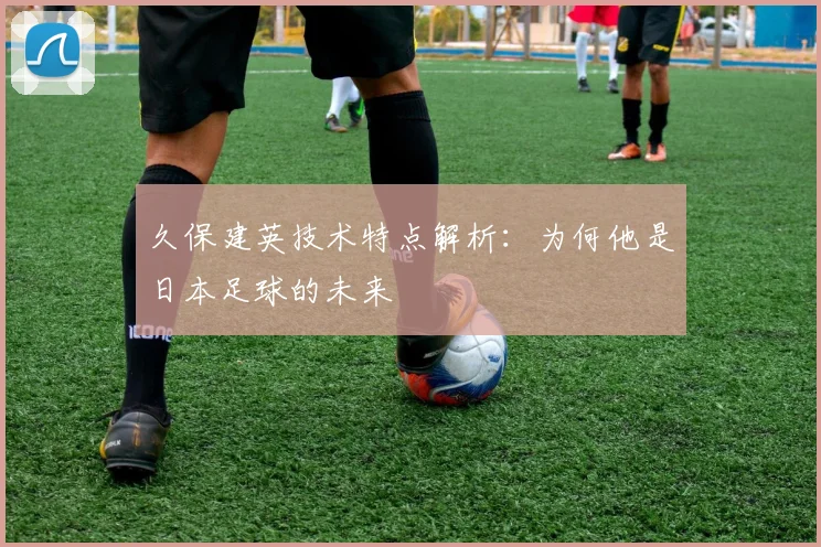 久保建英技术特点解析:为何他是日本足球的未来