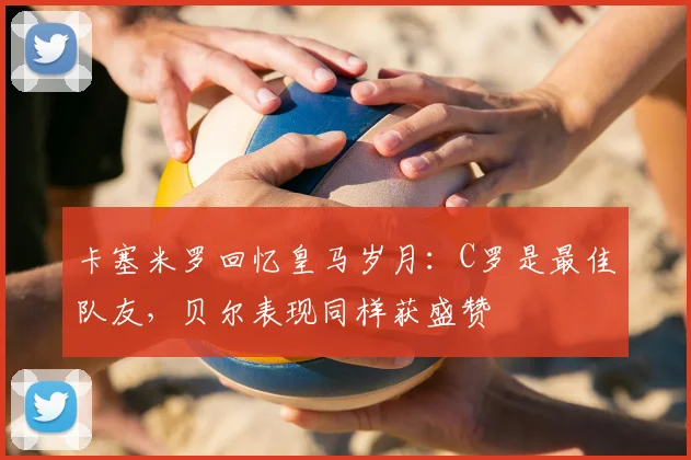 卡塞米罗回忆皇马岁月：C罗是最佳队友，贝尔表现同样获盛赞