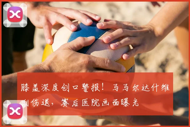膝盖深度创口警报！马马尔达什维利伤退，赛后医院画面曝光